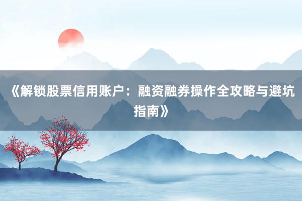 《解锁股票信用账户：融资融券操作全攻略与避坑指南》