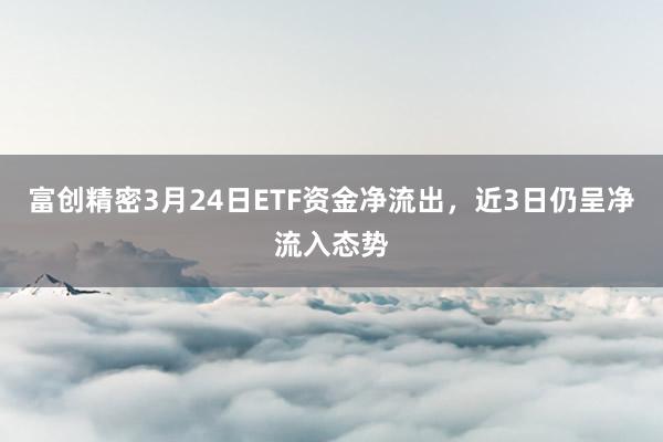 富创精密3月24日ETF资金净流出，近3日仍呈净流入态势