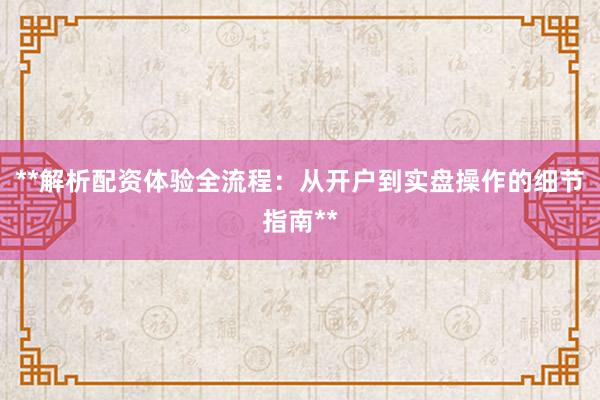 **解析配资体验全流程:从开户到实盘操作的细节指南**