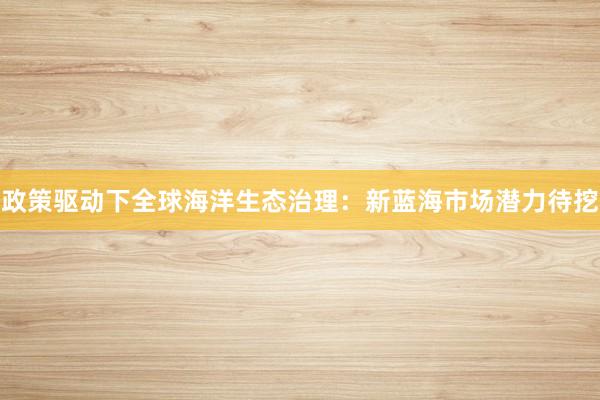 政策驱动下全球海洋生态治理:新蓝海市场潜力待挖