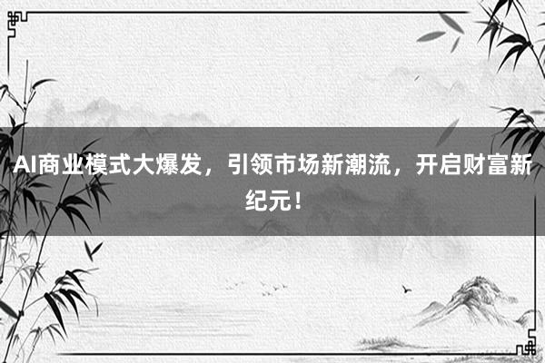 AI商业模式大爆发,引领市场新潮流,开启财富新纪元!
