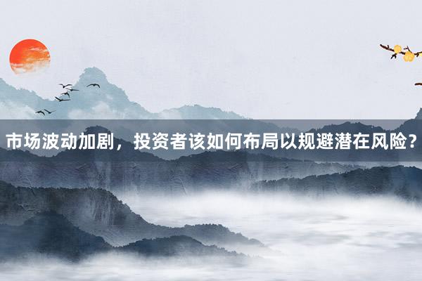 市场波动加剧，投资者该如何布局以规避潜在风险？