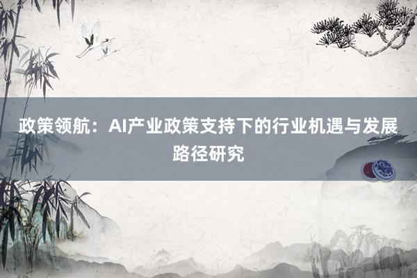 政策领航:AI产业政策支持下的行业机遇与发展路径研究