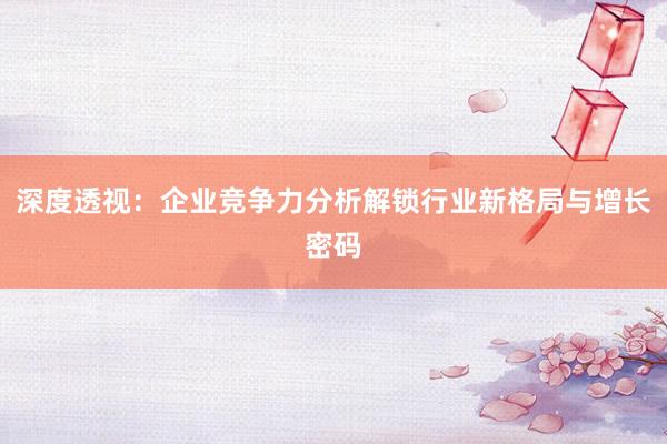 深度透视:企业竞争力分析解锁行业新格局与增长密码