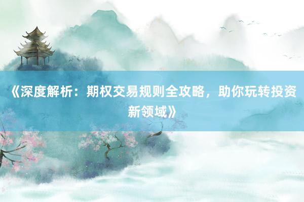 《深度解析：期权交易规则全攻略，助你玩转投资新领域》