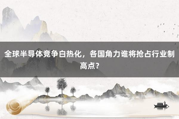 全球半导体竞争白热化，各国角力谁将抢占行业制高点？