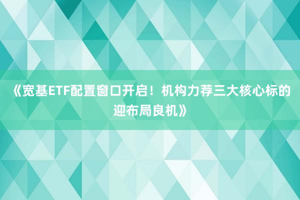 《宽基ETF配置窗口开启!机构力荐三大核心标的迎布局良机》
