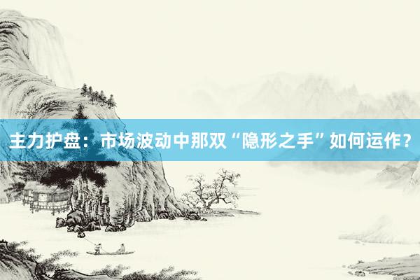 主力护盘：市场波动中那双“隐形之手”如何运作？