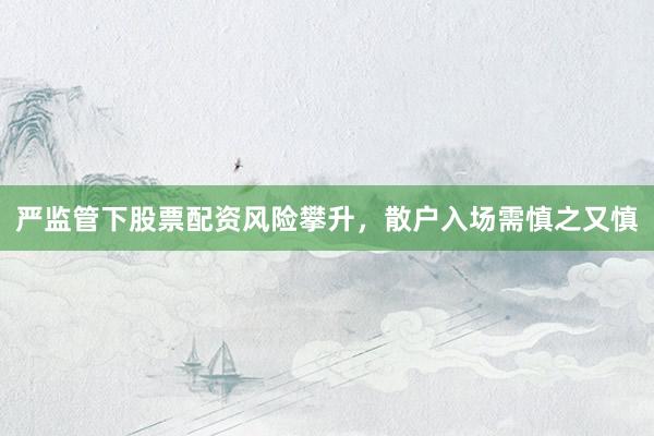 严监管下股票配资风险攀升，散户入场需慎之又慎