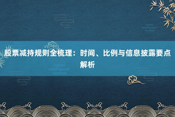 股票减持规则全梳理：时间、比例与信息披露要点解析