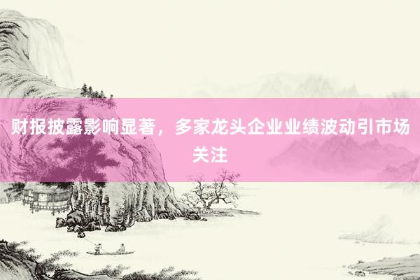 财报披露影响显著，多家龙头企业业绩波动引市场关注