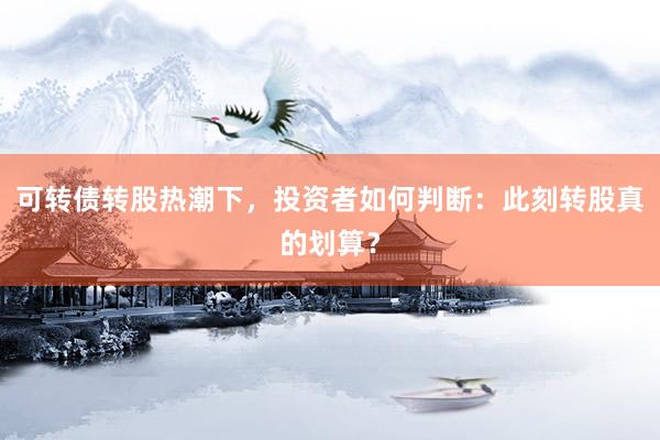 可转债转股热潮下，投资者如何判断：此刻转股真的划算？