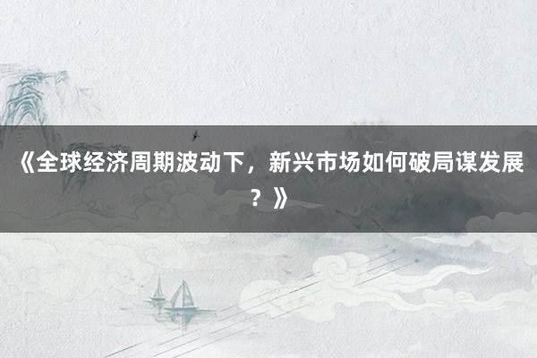 《全球经济周期波动下，新兴市场如何破局谋发展？》