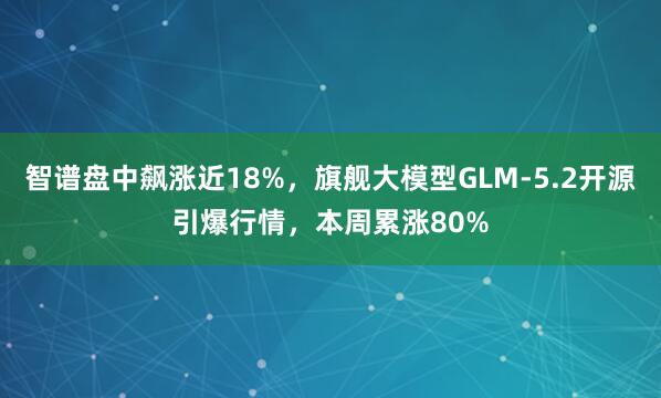 智谱盘中飙涨近18%，旗舰大模型GLM-5.2开源引爆行情，本周累涨80%
