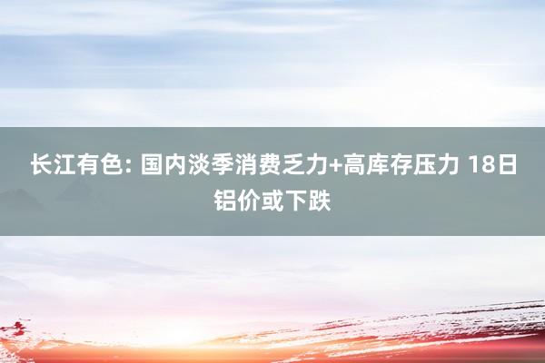 长江有色: 国内淡季消费乏力+高库存压力 18日铝价或下跌