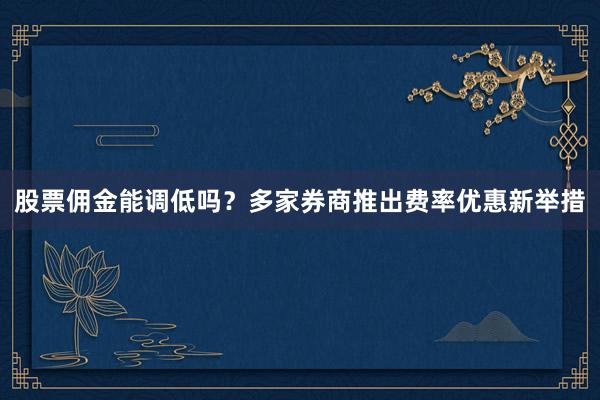 股票佣金能调低吗？多家券商推出费率优惠新举措