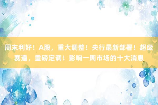 周末利好！A股，重大调整！央行最新部署！超级赛道，重磅定调！影响一周市场的十大消息