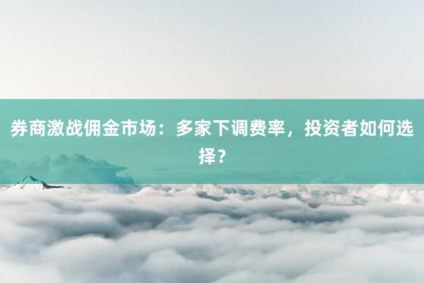 券商激战佣金市场：多家下调费率，投资者如何选择？