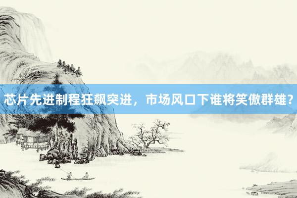 芯片先进制程狂飙突进，市场风口下谁将笑傲群雄？