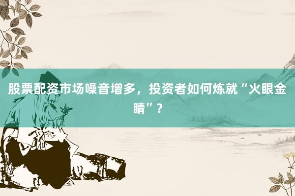 股票配资市场噪音增多，投资者如何炼就“火眼金睛”？