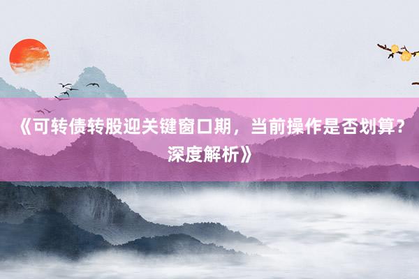 《可转债转股迎关键窗口期，当前操作是否划算？深度解析》