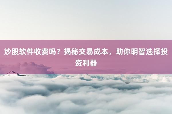 炒股软件收费吗？揭秘交易成本，助你明智选择投资利器