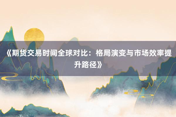 《期货交易时间全球对比：格局演变与市场效率提升路径》