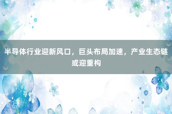 半导体行业迎新风口，巨头布局加速，产业生态链或迎重构