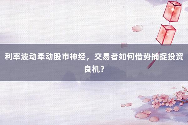 利率波动牵动股市神经，交易者如何借势捕捉投资良机？