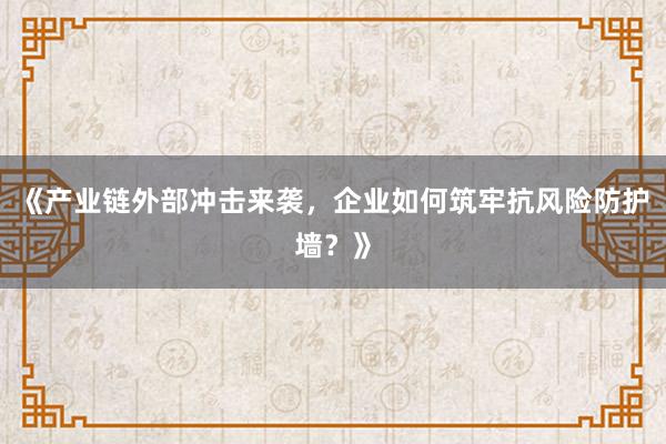 《产业链外部冲击来袭，企业如何筑牢抗风险防护墙？》