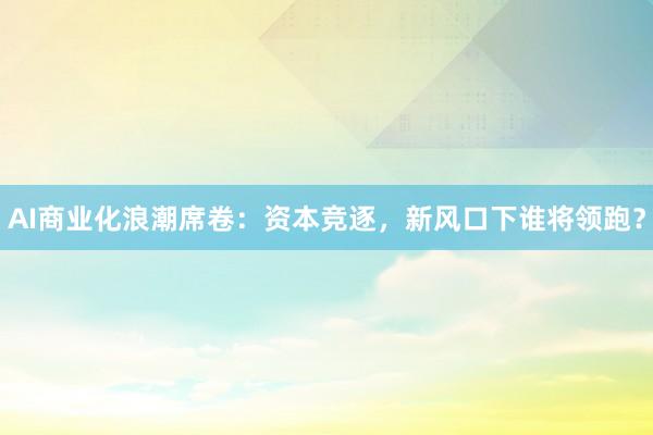 AI商业化浪潮席卷：资本竞逐，新风口下谁将领跑？