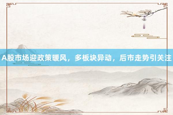 A股市场迎政策暖风，多板块异动，后市走势引关注