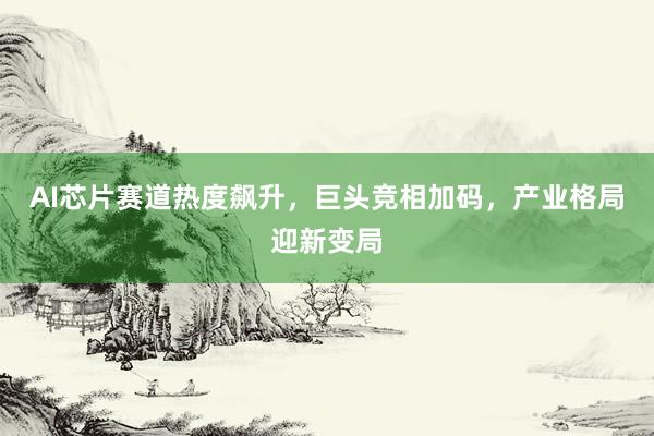 AI芯片赛道热度飙升，巨头竞相加码，产业格局迎新变局