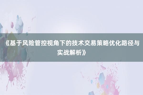 《基于风险管控视角下的技术交易策略优化路径与实战解析》