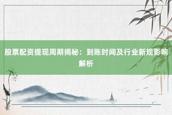 股票配资提现周期揭秘：到账时间及行业新规影响解析