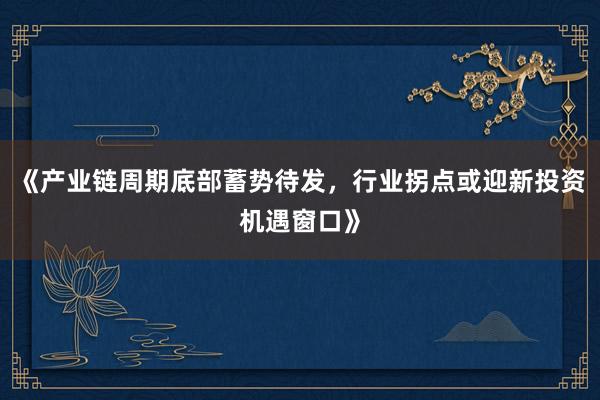 《产业链周期底部蓄势待发,行业拐点或迎新投资机遇窗口》