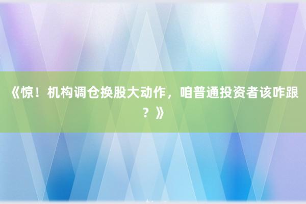 《惊！机构调仓换股大动作，咱普通投资者该咋跟？》