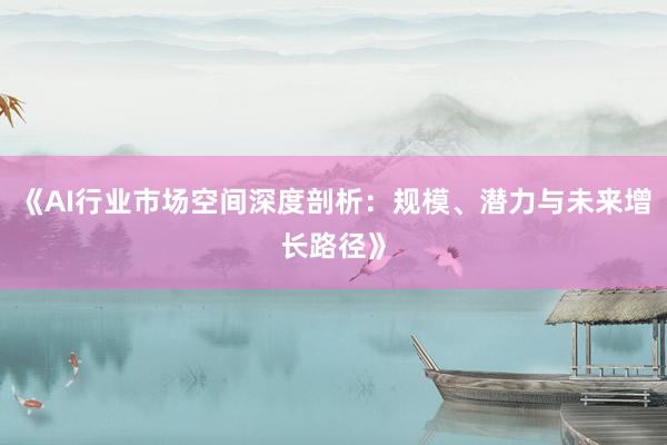 《AI行业市场空间深度剖析：规模、潜力与未来增长路径》