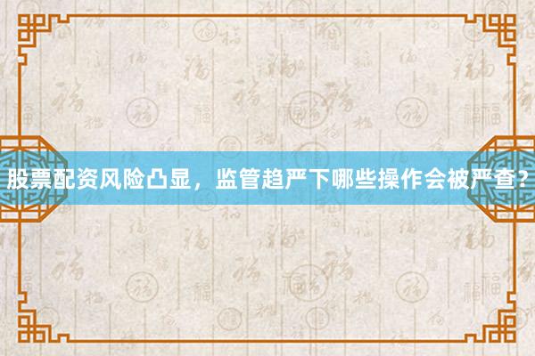 股票配资风险凸显,监管趋严下哪些操作会被严查?
