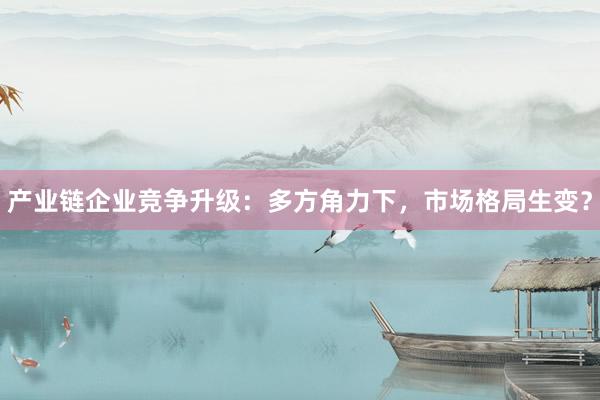 产业链企业竞争升级：多方角力下，市场格局生变？