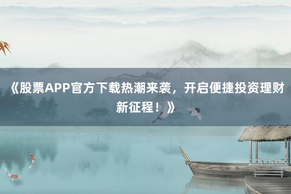 《股票APP官方下载热潮来袭，开启便捷投资理财新征程！》