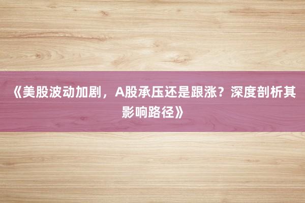 《美股波动加剧，A股承压还是跟涨？深度剖析其影响路径》