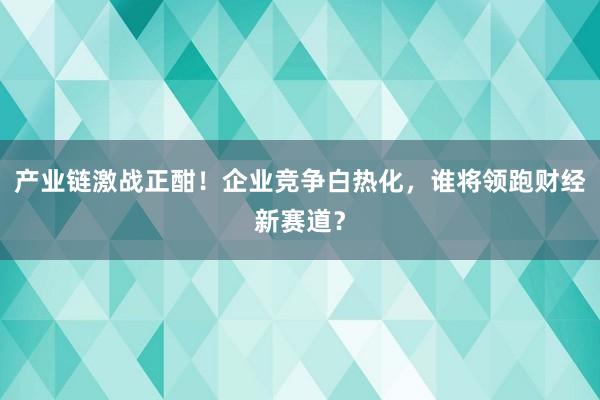 产业链激战正酣！企业竞争白热化，谁将领跑财经新赛道？