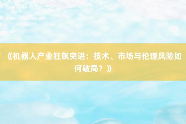 《机器人产业狂飙突进：技术、市场与伦理风险如何破局？》