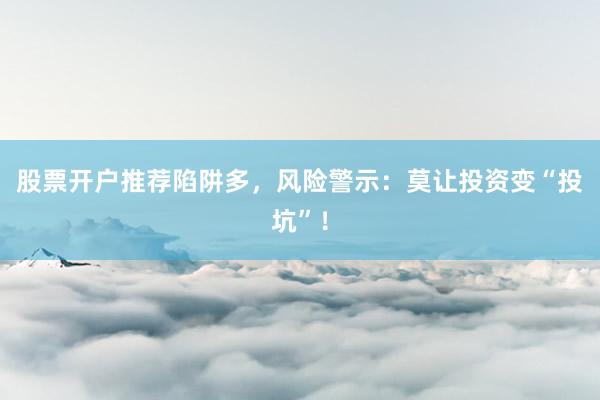 股票开户推荐陷阱多，风险警示：莫让投资变“投坑”！