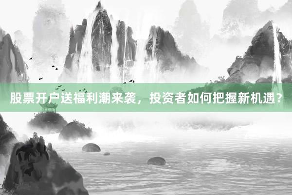 股票开户送福利潮来袭，投资者如何把握新机遇？