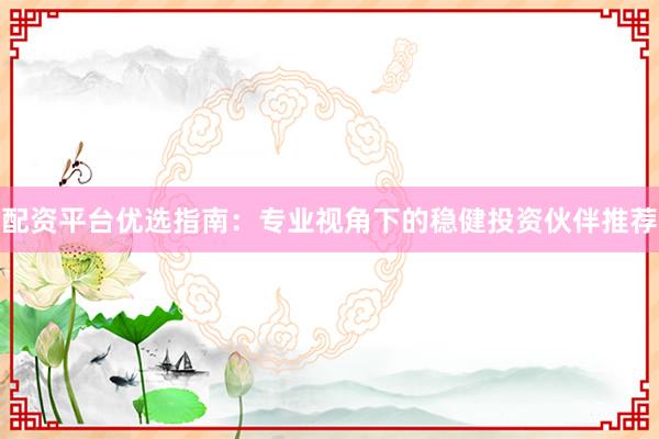 配资平台优选指南：专业视角下的稳健投资伙伴推荐