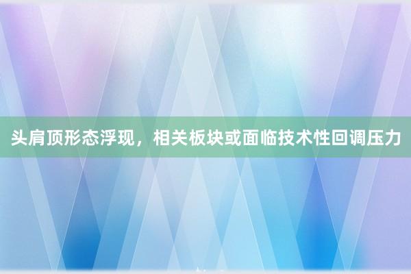 头肩顶形态浮现，相关板块或面临技术性回调压力