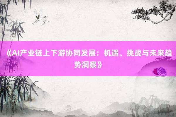 《AI产业链上下游协同发展：机遇、挑战与未来趋势洞察》