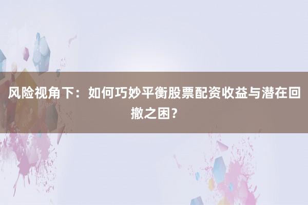 风险视角下：如何巧妙平衡股票配资收益与潜在回撤之困？